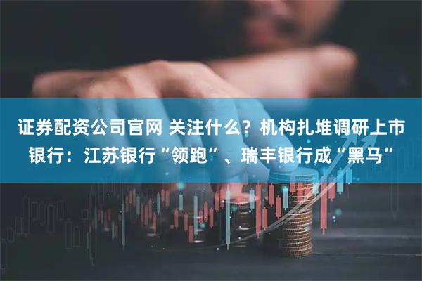 证券配资公司官网 关注什么？机构扎堆调研上市银行：江苏银行“领跑”、瑞丰银行成“黑马”
