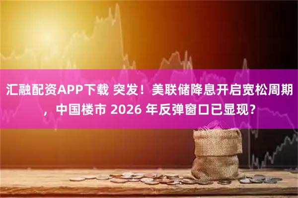 汇融配资APP下载 突发！美联储降息开启宽松周期，中国楼市 2026 年反弹窗口已显现？
