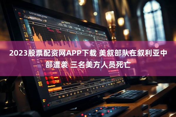 2023股票配资网APP下载 美叙部队在叙利亚中部遭袭 三名美方人员死亡