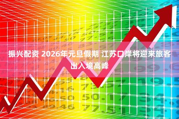振兴配资 2026年元旦假期 江苏口岸将迎来旅客出入境高峰
