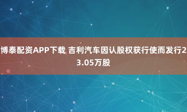 博泰配资APP下载 吉利汽车因认股权获行使而发行23.05万股