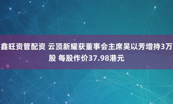鑫旺资管配资 云顶新耀获董事会主席吴以芳增持3万股 每股作价37.98港元