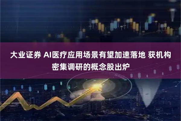 大业证券 AI医疗应用场景有望加速落地 获机构密集调研的概念股出炉