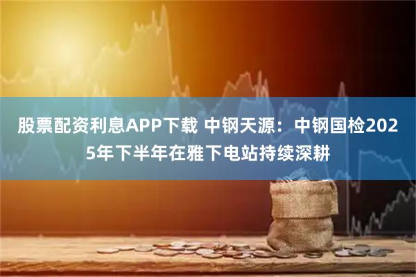 股票配资利息APP下载 中钢天源：中钢国检2025年下半年在雅下电站持续深耕