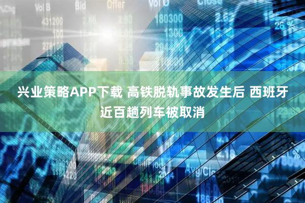 兴业策略APP下载 高铁脱轨事故发生后 西班牙近百趟列车被取消