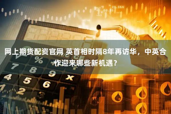 网上期货配资官网 英首相时隔8年再访华，中英合作迎来哪些新机遇？