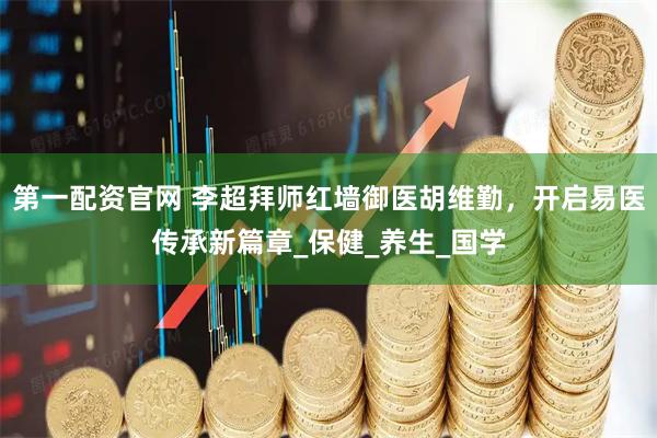 第一配资官网 李超拜师红墙御医胡维勤，开启易医传承新篇章_保健_养生_国学