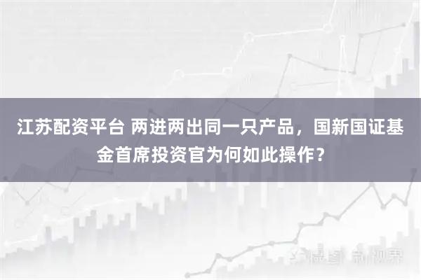 江苏配资平台 两进两出同一只产品，国新国证基金首席投资官为何如此操作？