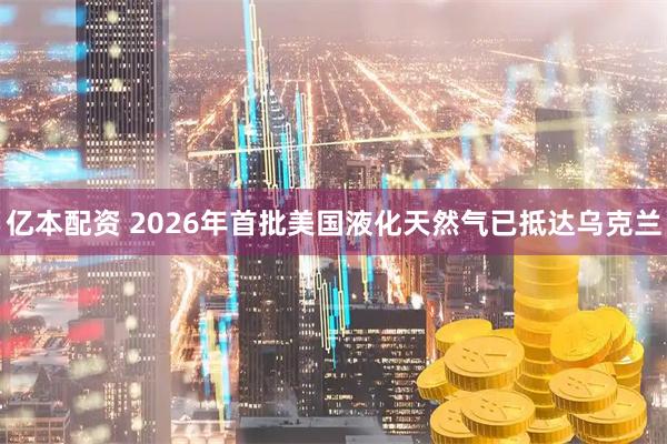 亿本配资 2026年首批美国液化天然气已抵达乌克兰
