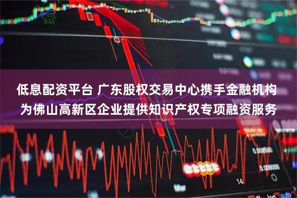 低息配资平台 广东股权交易中心携手金融机构 为佛山高新区企业提供知识产权专项融资服务