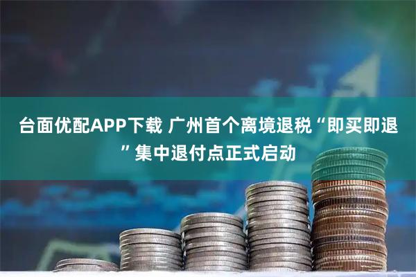 台面优配APP下载 广州首个离境退税“即买即退”集中退付点正式启动