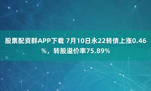 股票配资群APP下载 7月10日永22转债上涨0.46%，转股溢价率75.89%