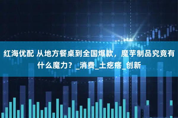 红海优配 从地方餐桌到全国爆款，魔芋制品究竟有什么魔力？_消费_土疙瘩_创新