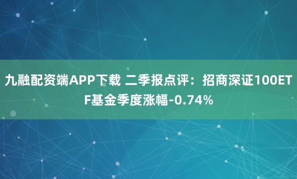 九融配资端APP下载 二季报点评：招商深证100ETF基金季度涨幅-0.74%