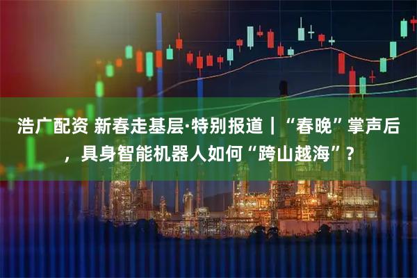浩广配资 新春走基层·特别报道｜“春晚”掌声后，具身智能机器人如何“跨山越海”？