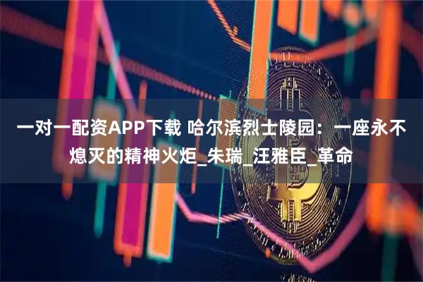 一对一配资APP下载 哈尔滨烈士陵园:一座永不熄灭的精神火炬_朱瑞_汪雅臣_革命