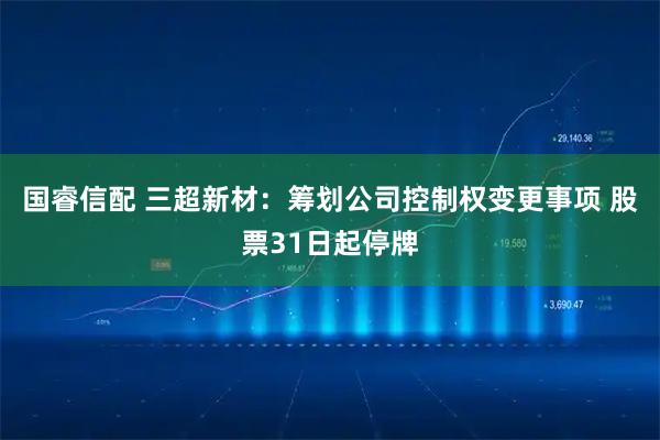 国睿信配 三超新材：筹划公司控制权变更事项 股票31日起停牌