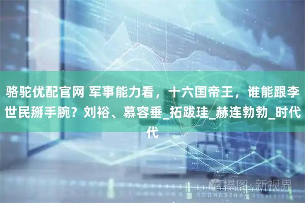 骆驼优配官网 军事能力看，十六国帝王，谁能跟李世民掰手腕？刘裕、慕容垂_拓跋珪_赫连勃勃_时代