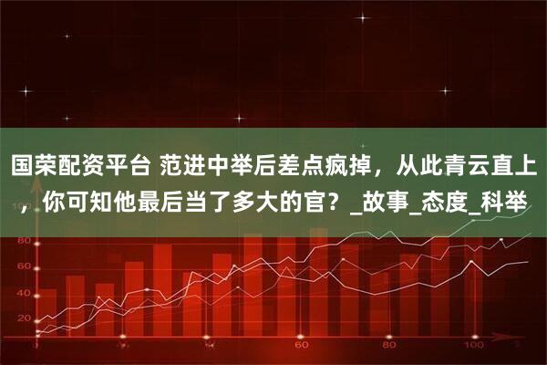 国荣配资平台 范进中举后差点疯掉，从此青云直上，你可知他最后当了多大的官？_故事_态度_科举
