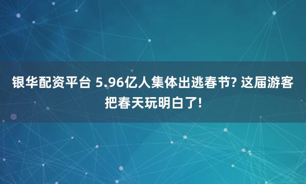 银华配资平台 5.96亿人集体出逃春节? 这届游客把春天玩明白了!