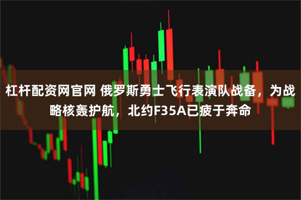 杠杆配资网官网 俄罗斯勇士飞行表演队战备，为战略核轰护航，北约F35A已疲于奔命