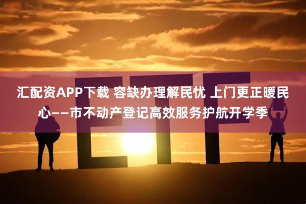 汇配资APP下载 容缺办理解民忧 上门更正暖民心——市不动产登记高效服务护航开学季