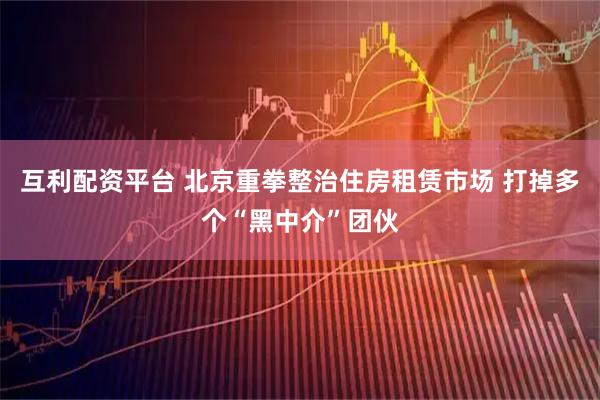 互利配资平台 北京重拳整治住房租赁市场 打掉多个“黑中介”团伙