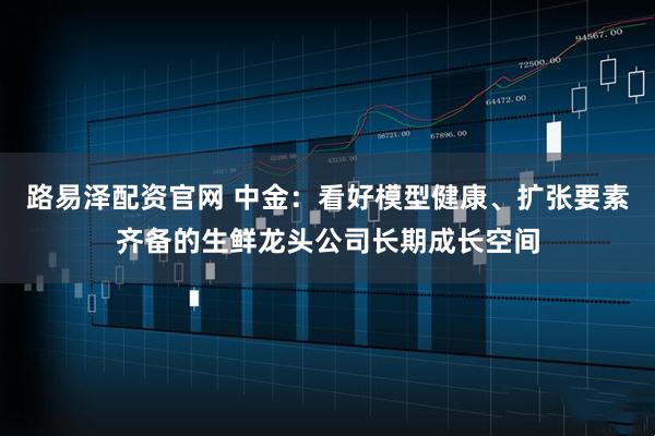 路易泽配资官网 中金：看好模型健康、扩张要素齐备的生鲜龙头公司长期成长空间